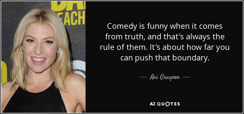 Comedy is funny when it comes from truth, and that's always the rule of them. It's about how far you can push that boundary. - Ari Graynor