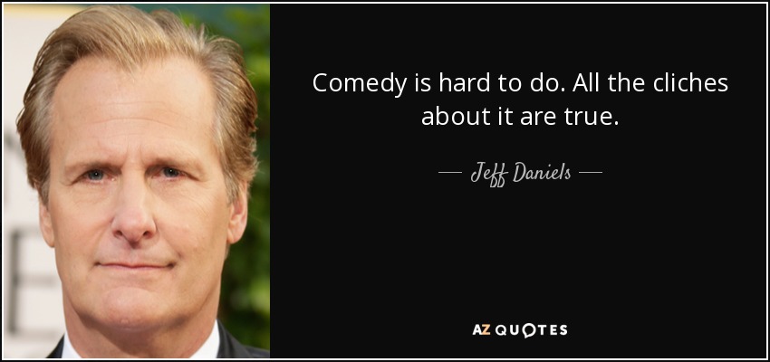 Comedy is hard to do. All the cliches about it are true. - Jeff Daniels