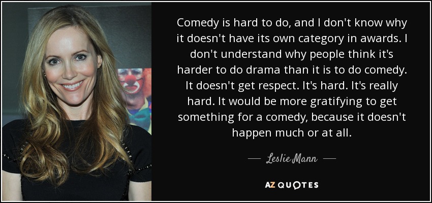 Comedy is hard to do, and I don't know why it doesn't have its own category in awards. I don't understand why people think it's harder to do drama than it is to do comedy. It doesn't get respect. It's hard. It's really hard. It would be more gratifying to get something for a comedy, because it doesn't happen much or at all. - Leslie Mann