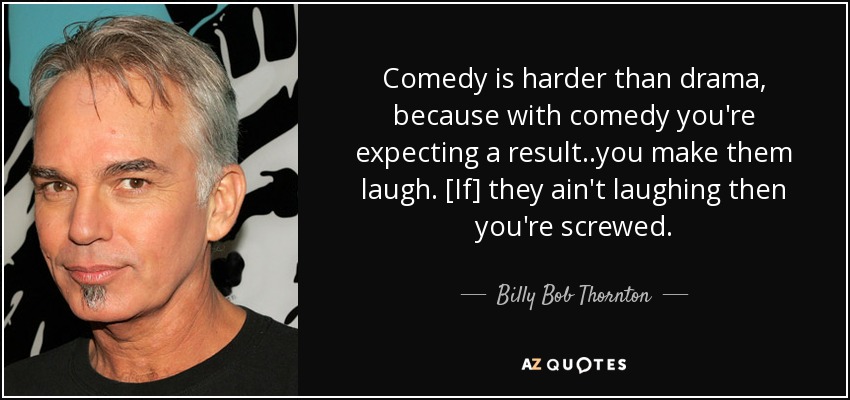 Comedy is harder than drama, because with comedy you're expecting a result..you make them laugh. [If] they ain't laughing then you're screwed. - Billy Bob Thornton