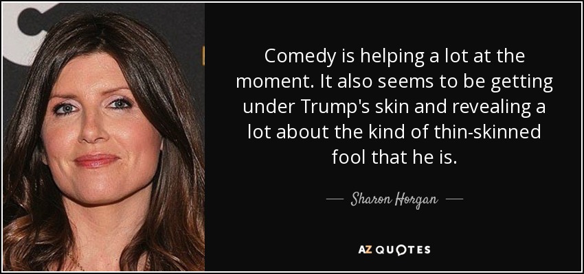 Comedy is helping a lot at the moment. It also seems to be getting under Trump's skin and revealing a lot about the kind of thin-skinned fool that he is. - Sharon Horgan