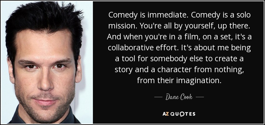 Comedy is immediate. Comedy is a solo mission. You're all by yourself, up there. And when you're in a film, on a set, it's a collaborative effort. It's about me being a tool for somebody else to create a story and a character from nothing, from their imagination. - Dane Cook
