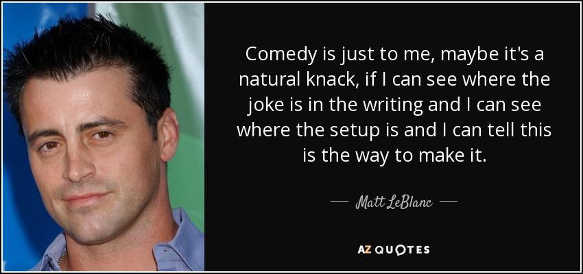 Comedy is just to me, maybe it's a natural knack, if I can see where the joke is in the writing and I can see where the setup is and I can tell this is the way to make it. - Matt LeBlanc