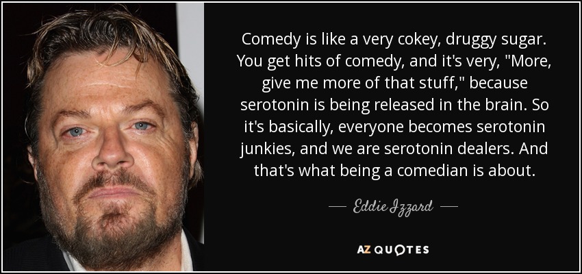 Comedy is like a very cokey, druggy sugar. You get hits of comedy, and it's very, 