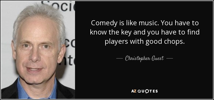 Comedy is like music. You have to know the key and you have to find players with good chops. - Christopher Guest
