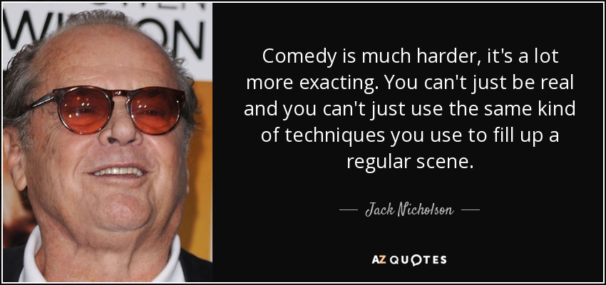 Comedy is much harder, it's a lot more exacting. You can't just be real and you can't just use the same kind of techniques you use to fill up a regular scene. - Jack Nicholson