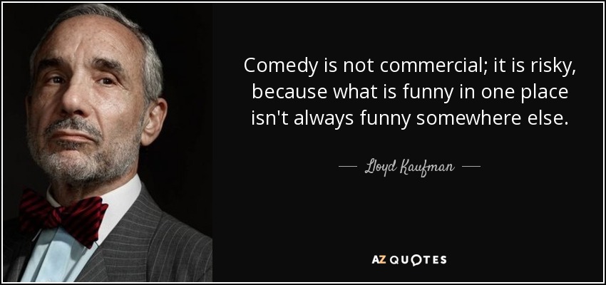 Comedy is not commercial; it is risky, because what is funny in one place isn't always funny somewhere else. - Lloyd Kaufman