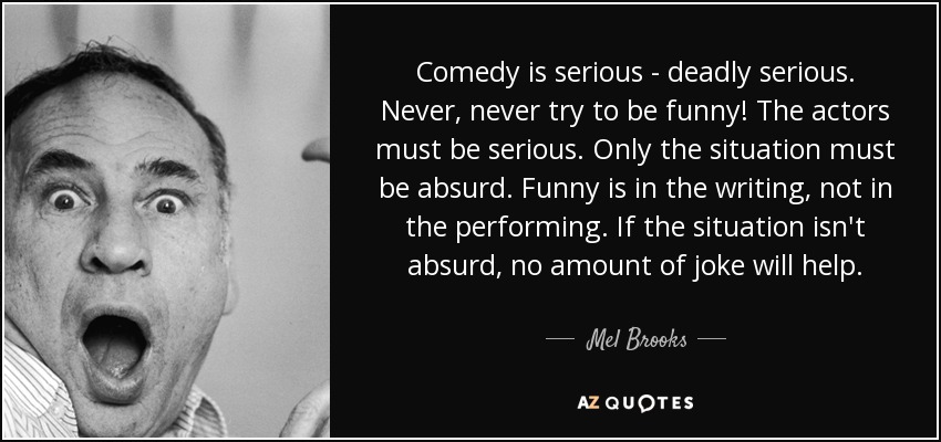 Comedy is serious - deadly serious. Never, never try to be funny! The actors must be serious. Only the situation must be absurd. Funny is in the writing, not in the performing. If the situation isn't absurd, no amount of joke will help. - Mel Brooks
