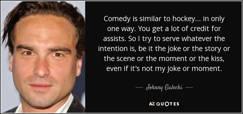 Comedy is similar to hockey... in only one way. You get a lot of credit for assists. So I try to serve whatever the intention is, be it the joke or the story or the scene or the moment or the kiss, even if it's not my joke or moment. - Johnny Galecki