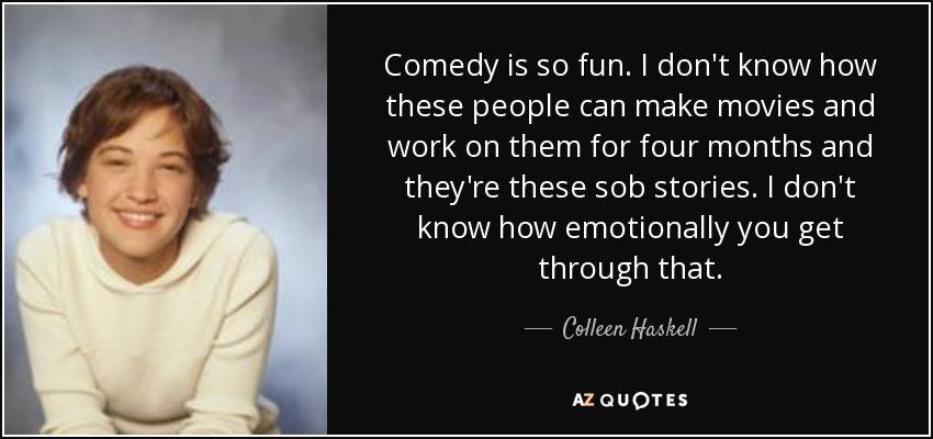 Comedy is so fun. I don't know how these people can make movies and work on them for four months and they're these sob stories. I don't know how emotionally you get through that. - Colleen Haskell