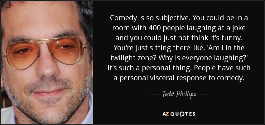 Comedy is so subjective. You could be in a room with 400 people laughing at a joke and you could just not think it's funny. You're just sitting there like, 'Am I in the twilight zone? Why is everyone laughing?' It's such a personal thing. People have such a personal visceral response to comedy. - Todd Phillips