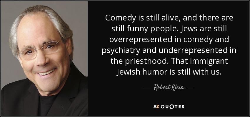 Comedy is still alive, and there are still funny people. Jews are still overrepresented in comedy and psychiatry and underrepresented in the priesthood. That immigrant Jewish humor is still with us. - Robert Klein