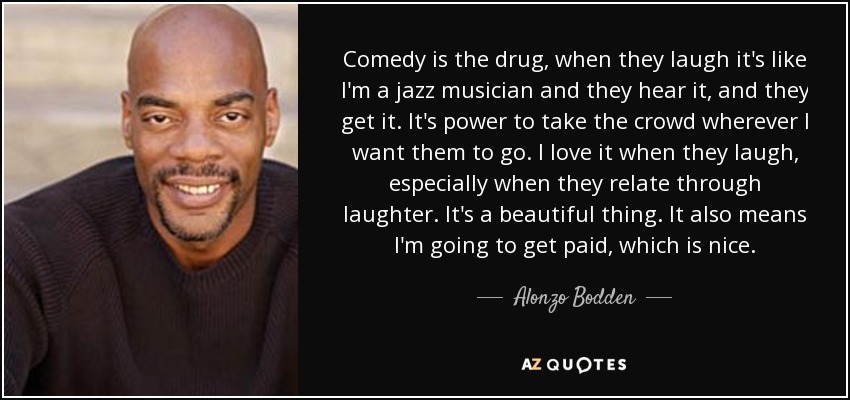 Comedy is the drug, when they laugh it's like I'm a jazz musician and they hear it, and they get it. It's power to take the crowd wherever I want them to go. I love it when they laugh, especially when they relate through laughter. It's a beautiful thing. It also means I'm going to get paid, which is nice. - Alonzo Bodden