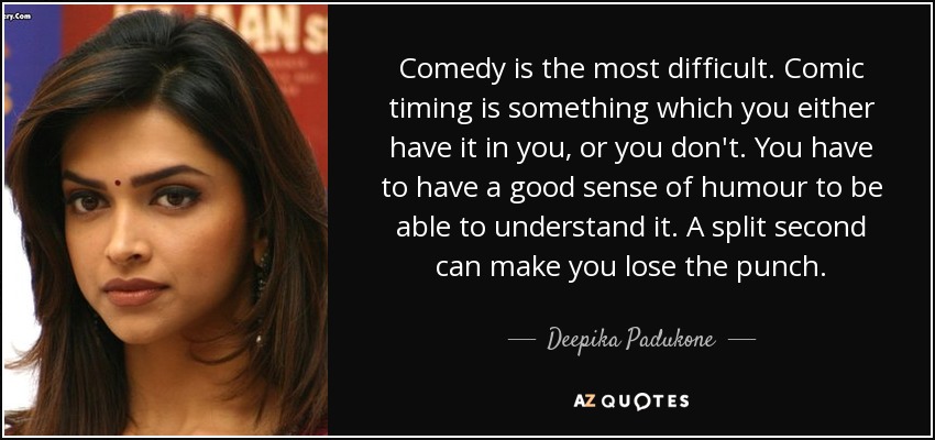 Comedy is the most difficult. Comic timing is something which you either have it in you, or you don't. You have to have a good sense of humour to be able to understand it. A split second can make you lose the punch. - Deepika Padukone