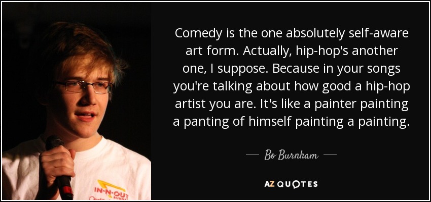 Comedy is the one absolutely self-aware art form. Actually, hip-hop's another one, I suppose. Because in your songs you're talking about how good a hip-hop artist you are. It's like a painter painting a panting of himself painting a painting. - Bo Burnham