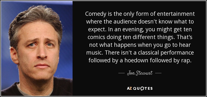 Comedy is the only form of entertainment where the audience doesn't know what to expect. In an evening, you might get ten comics doing ten different things. That's not what happens when you go to hear music. There isn't a classical performance followed by a hoedown followed by rap. - Jon Stewart