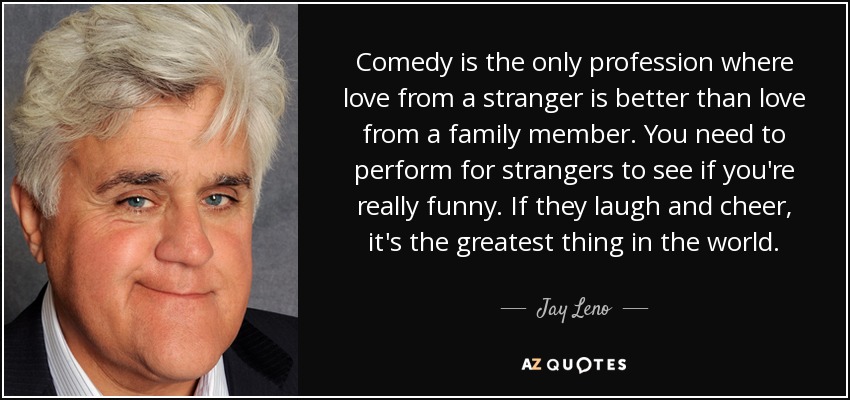 Comedy is the only profession where love from a stranger is better than love from a family member. You need to perform for strangers to see if you're really funny. If they laugh and cheer, it's the greatest thing in the world. - Jay Leno
