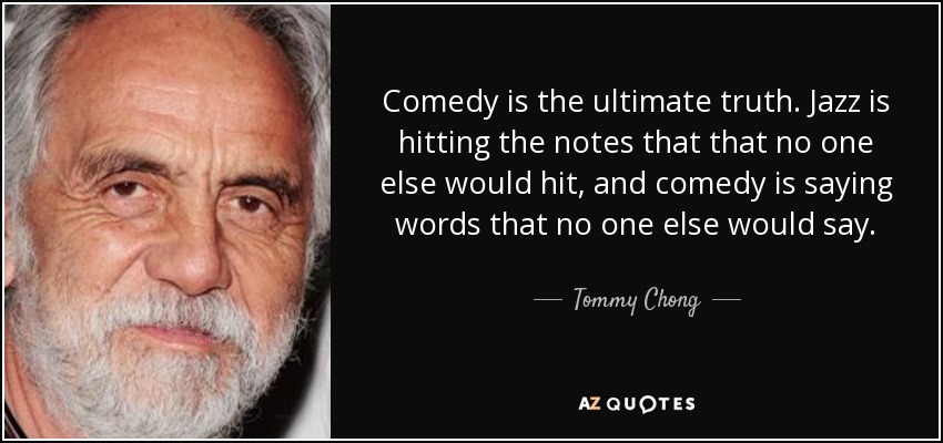 Comedy is the ultimate truth. Jazz is hitting the notes that that no one else would hit, and comedy is saying words that no one else would say. - Tommy Chong