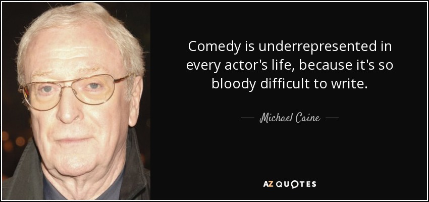 Comedy is underrepresented in every actor's life, because it's so bloody difficult to write. - Michael Caine