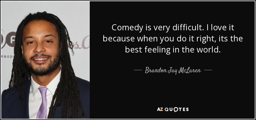 Comedy is very difficult. I love it because when you do it right, its the best feeling in the world. - Brandon Jay McLaren