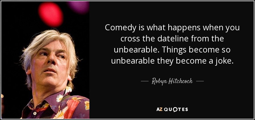 Comedy is what happens when you cross the dateline from the unbearable. Things become so unbearable they become a joke. - Robyn Hitchcock