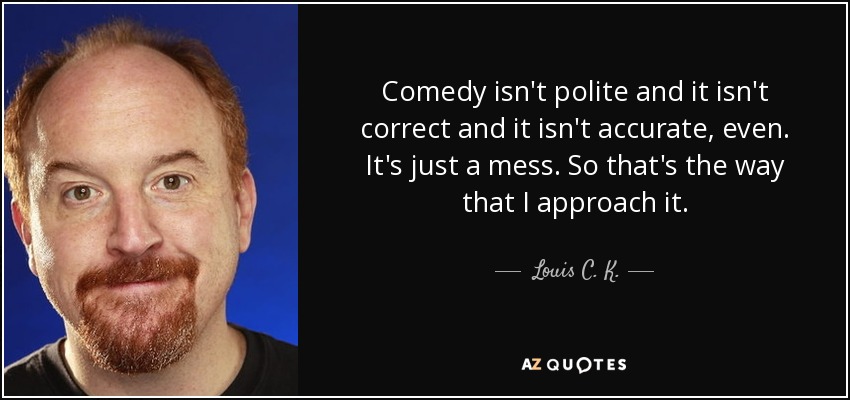 Comedy isn't polite and it isn't correct and it isn't accurate, even. It's just a mess. So that's the way that I approach it. - Louis C. K.