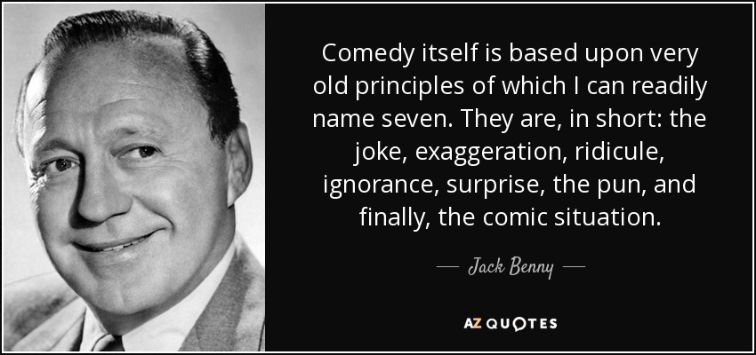 Comedy itself is based upon very old principles of which I can readily name seven. They are, in short: the joke, exaggeration, ridicule, ignorance, surprise, the pun, and finally, the comic situation. - Jack Benny