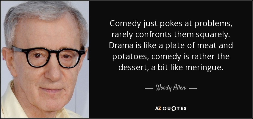 Comedy just pokes at problems, rarely confronts them squarely. Drama is like a plate of meat and potatoes, comedy is rather the dessert, a bit like meringue. - Woody Allen