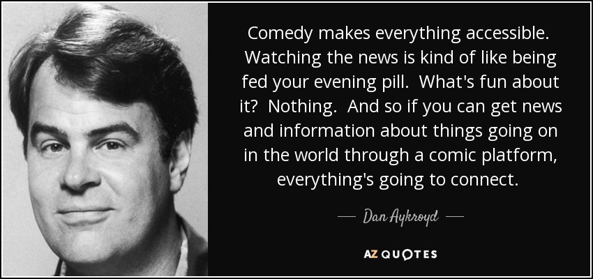 Comedy makes everything accessible. Watching the news is kind of like being fed your evening pill. What's fun about it? Nothing. And so if you can get news and information about things going on in the world through a comic platform, everything's going to connect.  - Dan Aykroyd