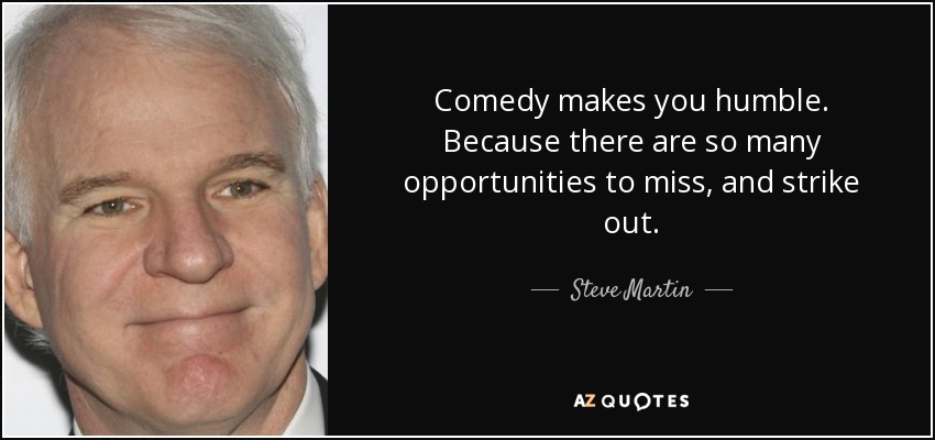 Comedy makes you humble. Because there are so many opportunities to miss, and strike out. - Steve Martin