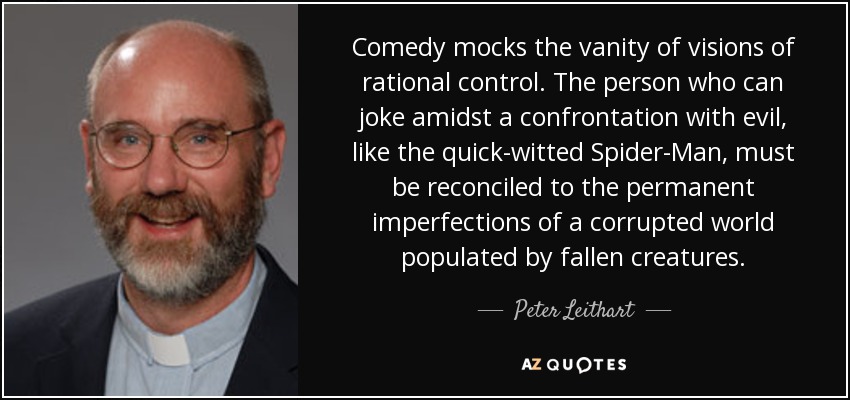 Comedy mocks the vanity of visions of rational control. The person who can joke amidst a confrontation with evil, like the quick-witted Spider-Man, must be reconciled to the permanent imperfections of a corrupted world populated by fallen creatures. - Peter Leithart