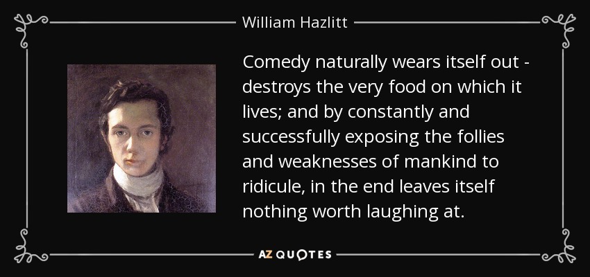 Comedy naturally wears itself out - destroys the very food on which it lives; and by constantly and successfully exposing the follies and weaknesses of mankind to ridicule, in the end leaves itself nothing worth laughing at. - William Hazlitt