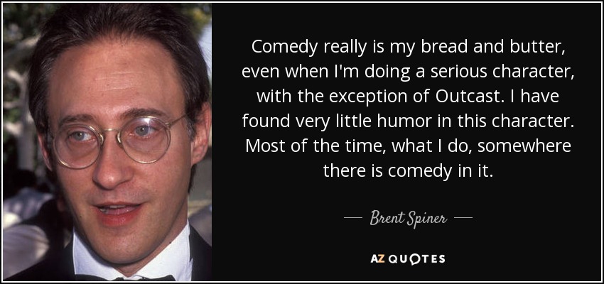 Comedy really is my bread and butter, even when I'm doing a serious character, with the exception of Outcast. I have found very little humor in this character. Most of the time, what I do, somewhere there is comedy in it. - Brent Spiner