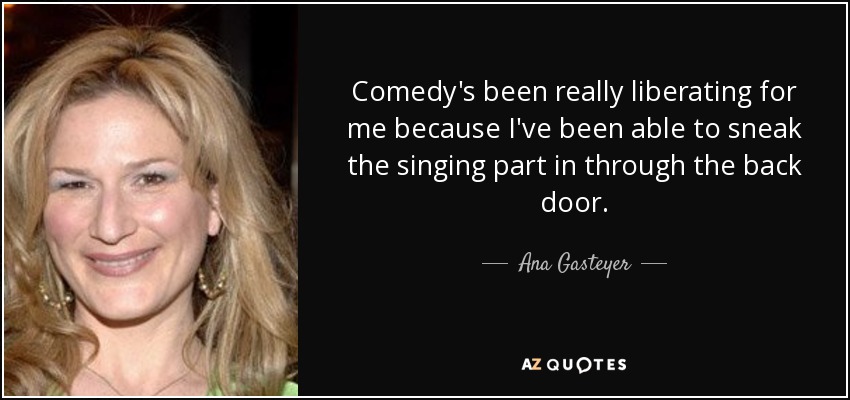 Comedy's been really liberating for me because I've been able to sneak the singing part in through the back door. - Ana Gasteyer