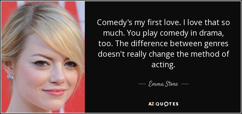 Comedy's my first love. I love that so much. You play comedy in drama, too. The difference between genres doesn't really change the method of acting. - Emma Stone