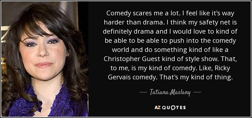 Comedy scares me a lot. I feel like it's way harder than drama. I think my safety net is definitely drama and I would love to kind of be able to be able to push into the comedy world and do something kind of like a Christopher Guest kind of style show. That, to me, is my kind of comedy. Like, Ricky Gervais comedy. That's my kind of thing. - Tatiana Maslany