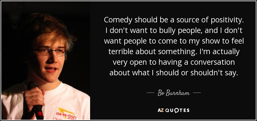 Comedy should be a source of positivity. I don't want to bully people, and I don't want people to come to my show to feel terrible about something. I'm actually very open to having a conversation about what I should or shouldn't say. - Bo Burnham