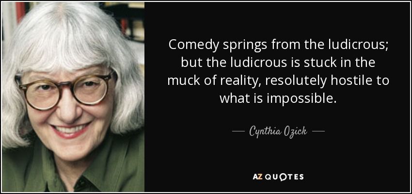 Comedy springs from the ludicrous; but the ludicrous is stuck in the muck of reality, resolutely hostile to what is impossible. - Cynthia Ozick