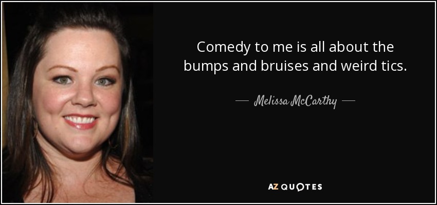 Comedy to me is all about the bumps and bruises and weird tics. - Melissa McCarthy