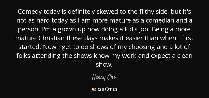 Comedy today is definitely skewed to the filthy side, but it's not as hard today as I am more mature as a comedian and a person. I'm a grown up now doing a kid's job. Being a more mature Christian these days makes it easier than when I first started. Now I get to do shows of my choosing and a lot of folks attending the shows know my work and expect a clean show. - Henry Cho