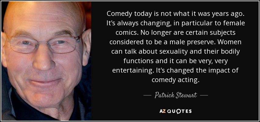 Comedy today is not what it was years ago. It's always changing, in particular to female comics. No longer are certain subjects considered to be a male preserve. Women can talk about sexuality and their bodily functions and it can be very, very entertaining. It's changed the impact of comedy acting. - Patrick Stewart