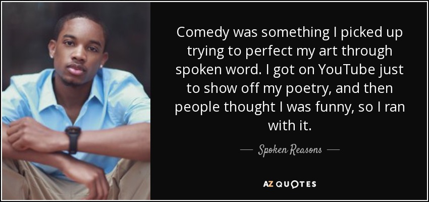 Comedy was something I picked up trying to perfect my art through spoken word. I got on YouTube just to show off my poetry, and then people thought I was funny, so I ran with it. - Spoken Reasons