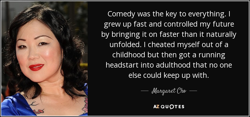 Comedy was the key to everything. I grew up fast and controlled my future by bringing it on faster than it naturally unfolded. I cheated myself out of a childhood but then got a running headstart into adulthood that no one else could keep up with. - Margaret Cho