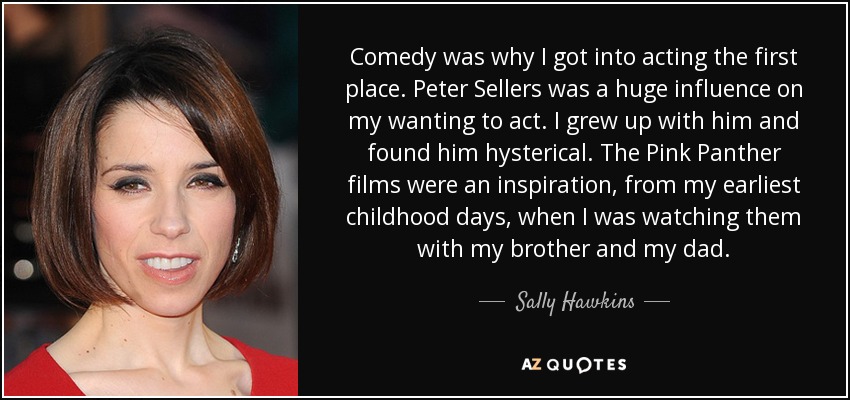 Comedy was why I got into acting the first place. Peter Sellers was a huge influence on my wanting to act. I grew up with him and found him hysterical. The Pink Panther films were an inspiration, from my earliest childhood days, when I was watching them with my brother and my dad. - Sally Hawkins