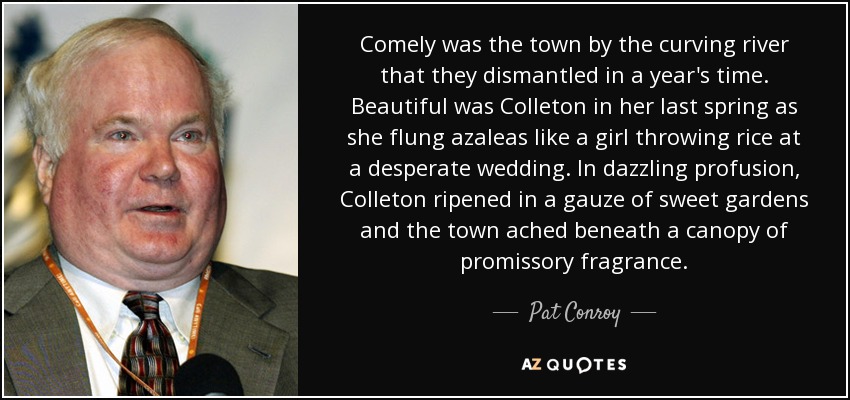 Comely was the town by the curving river that they dismantled in a year's time. Beautiful was Colleton in her last spring as she flung azaleas like a girl throwing rice at a desperate wedding. In dazzling profusion, Colleton ripened in a gauze of sweet gardens and the town ached beneath a canopy of promissory fragrance. - Pat Conroy