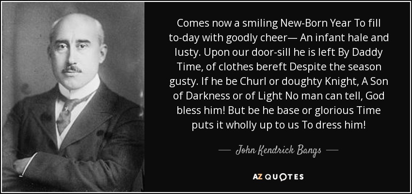 Comes now a smiling New-Born Year To fill to-day with goodly cheer— An infant hale and lusty. Upon our door-sill he is left By Daddy Time, of clothes bereft Despite the season gusty. If he be Churl or doughty Knight, A Son of Darkness or of Light No man can tell, God bless him! But be he base or glorious Time puts it wholly up to us To dress him! - John Kendrick Bangs