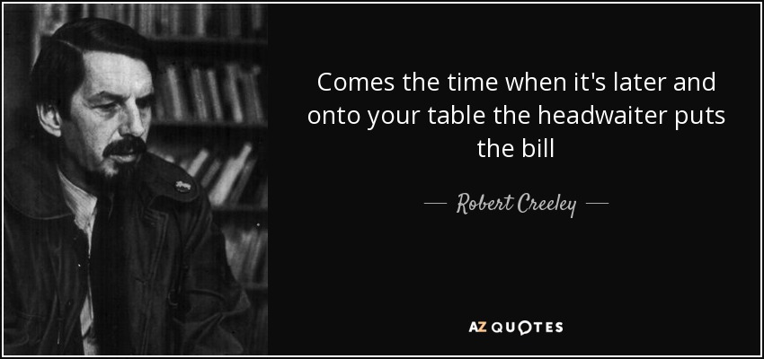 Comes the time when it's later and onto your table the headwaiter puts the bill - Robert Creeley