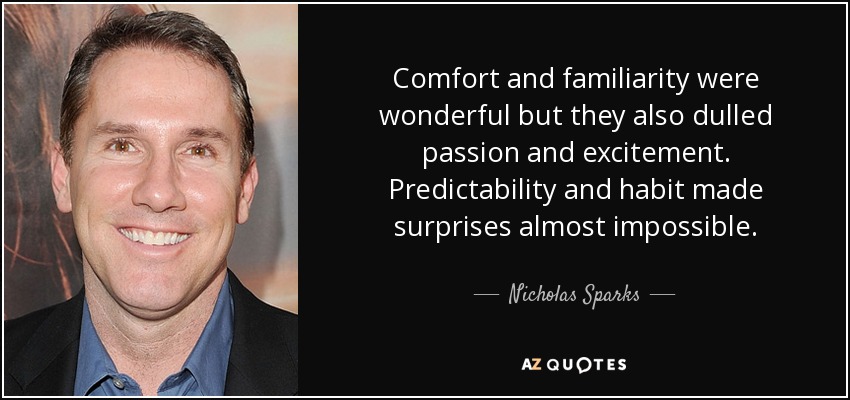 Comfort and familiarity were wonderful but they also dulled passion and excitement. Predictability and habit made surprises almost impossible. - Nicholas Sparks