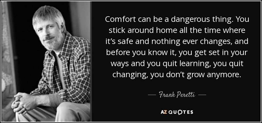 Comfort can be a dangerous thing. You stick around home all the time where it’s safe and nothing ever changes, and before you know it, you get set in your ways and you quit learning, you quit changing, you don’t grow anymore. - Frank Peretti