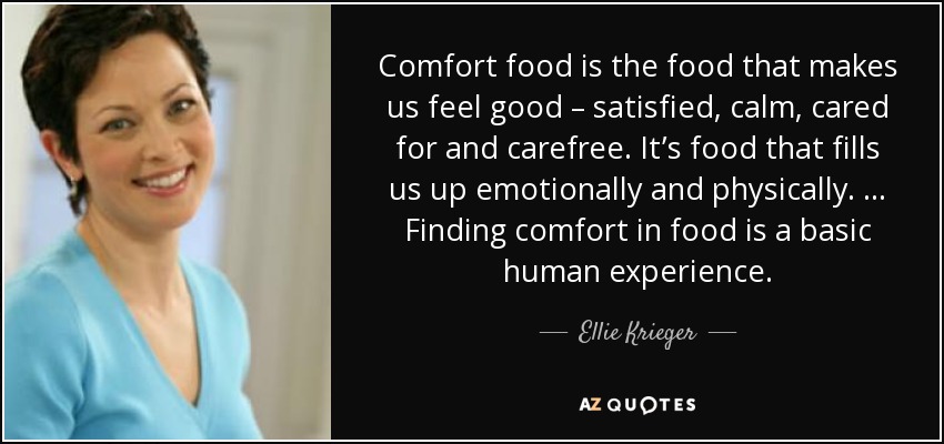 Comfort food is the food that makes us feel good – satisfied, calm, cared for and carefree. It’s food that fills us up emotionally and physically. … Finding comfort in food is a basic human experience. - Ellie Krieger